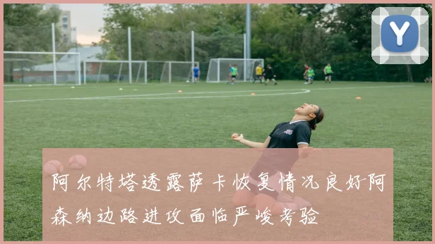 阿尔特塔透露萨卡恢复情况良好阿森纳边路进攻面临严峻考验