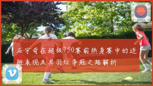 石宇奇在超级750赛前热身赛中的连胜表现及其羽坛争冠之路解析