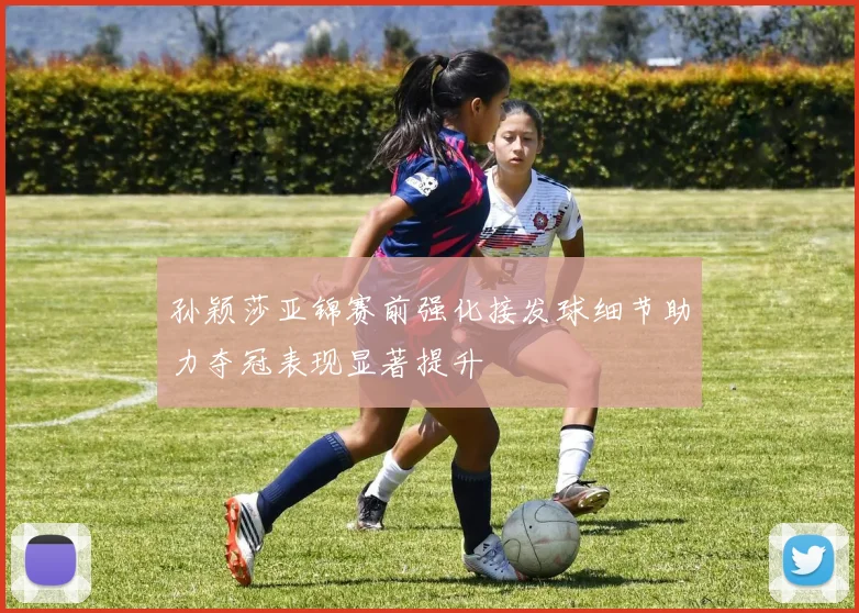 孙颖莎亚锦赛前强化接发球细节助力夺冠表现显著提升