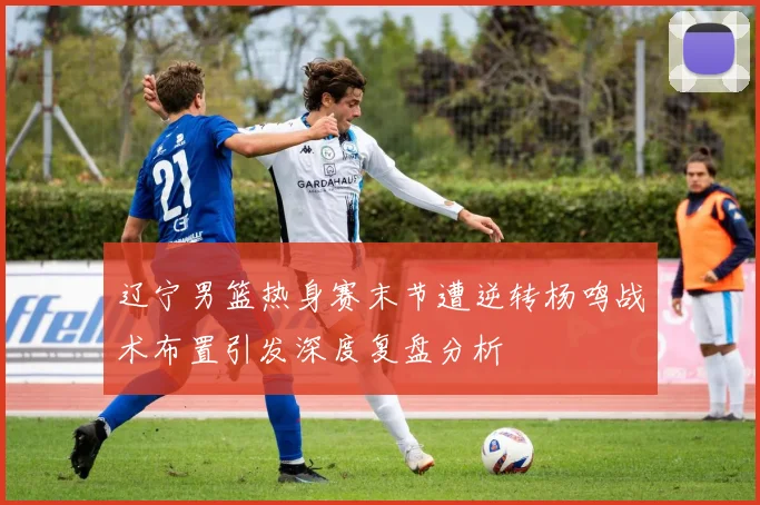 辽宁男篮热身赛末节遭逆转杨鸣战术布置引发深度复盘分析