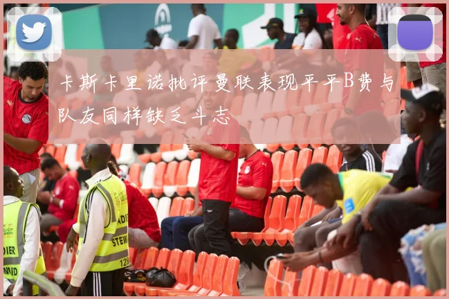 卡斯卡里诺批评曼联表现平平B费与队友同样缺乏斗志