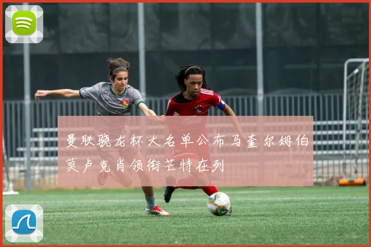 曼联骁龙杯大名单公布马奎尔姆伯莫卢克肖领衔芒特在列