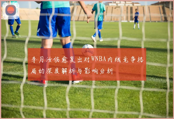 李月汝伤愈复出对WNBA内线竞争格局的深度解析与影响分析