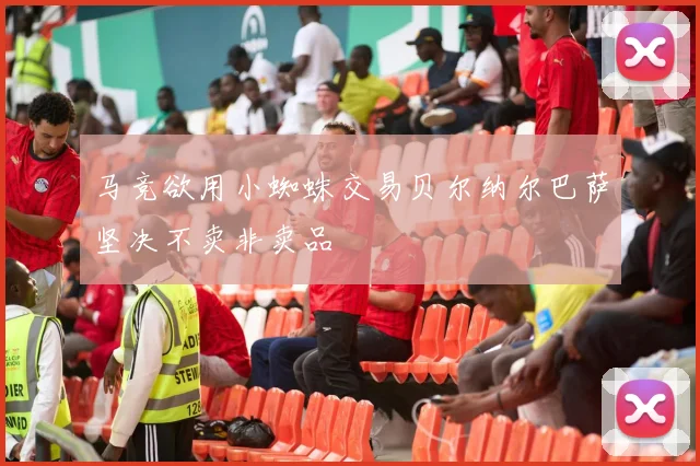 马竞欲用小蜘蛛交易贝尔纳尔巴萨坚决不卖非卖品