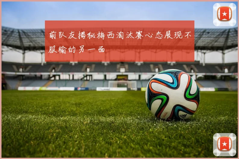 前队友揭秘梅西淘汰赛心态展现不服输的另一面