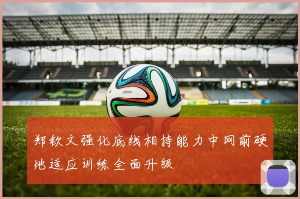 郑钦文强化底线相持能力中网前硬地适应训练全面升级