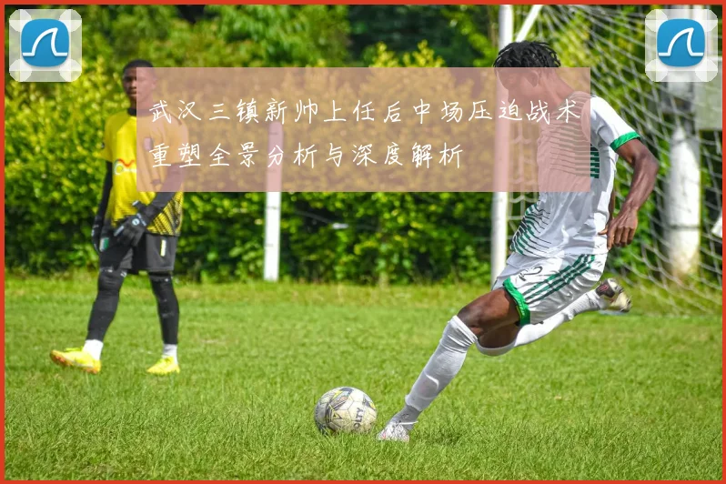 武汉三镇新帅上任后中场压迫战术重塑全景分析与深度解析