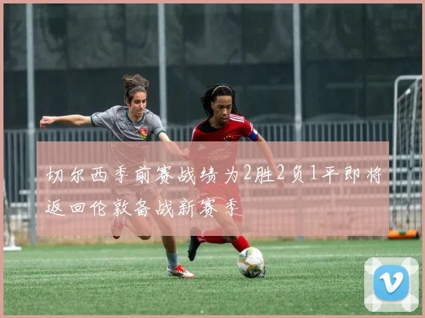 切尔西季前赛战绩为2胜2负1平即将返回伦敦备战新赛季