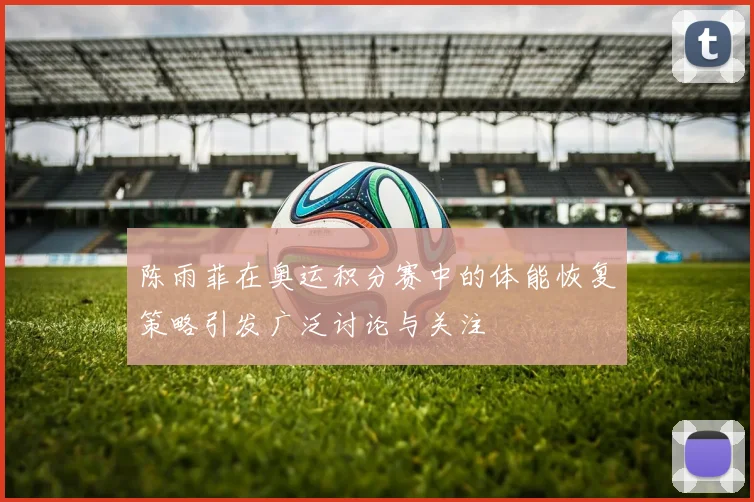 陈雨菲在奥运积分赛中的体能恢复策略引发广泛讨论与关注