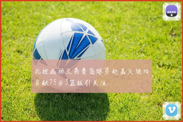 北控成功交易青岛球员赵嘉义场均贡献75分3篮板引关注