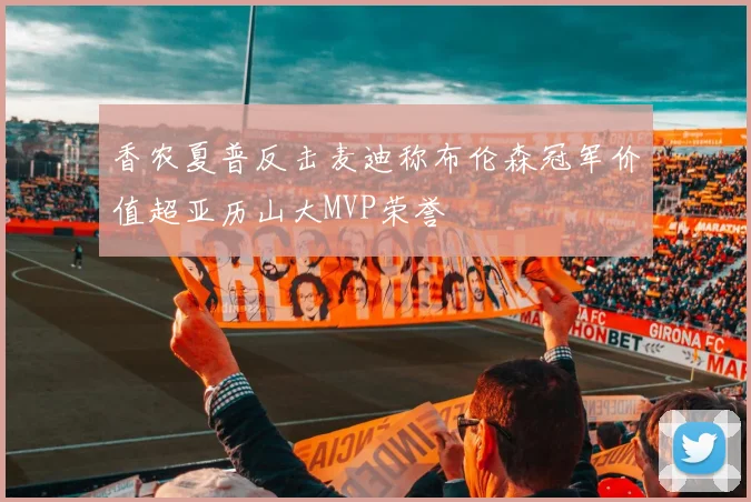 香农夏普反击麦迪称布伦森冠军价值超亚历山大MVP荣誉
