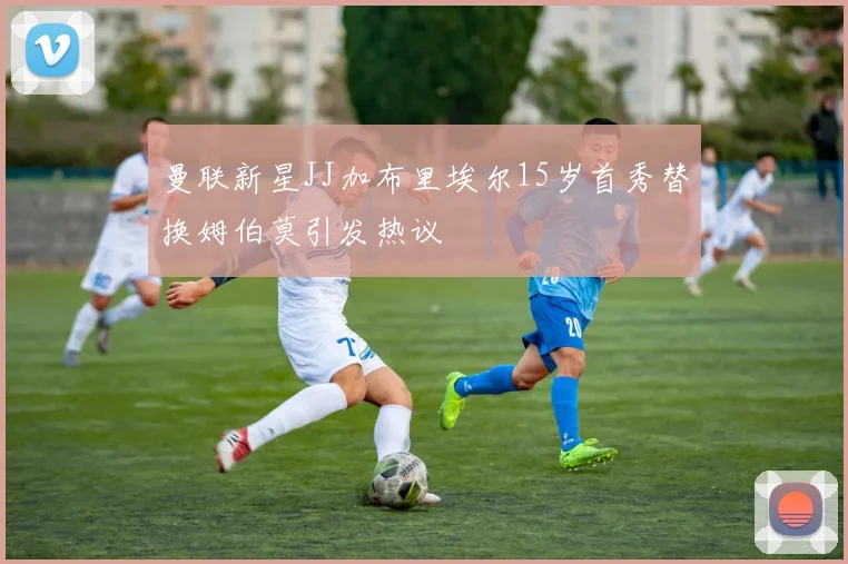 曼联新星JJ加布里埃尔15岁首秀替换姆伯莫引发热议