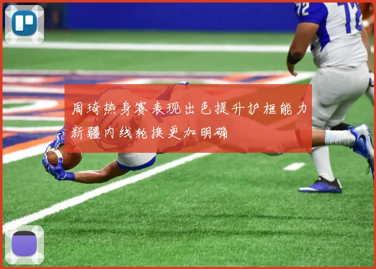 周琦热身赛表现出色提升护框能力新疆内线轮换更加明确