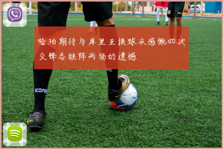 哈珀期待与库里互换球衣感慨四次交锋各缺阵两场的遗憾