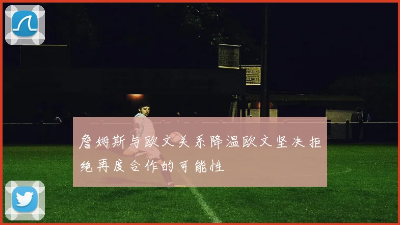 詹姆斯与欧文关系降温欧文坚决拒绝再度合作的可能性